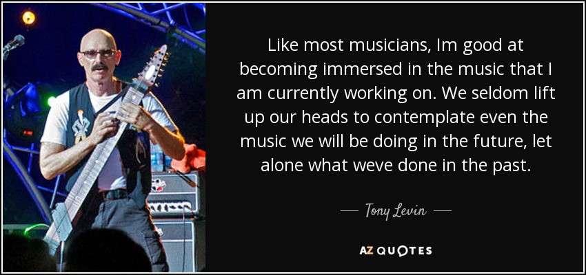 Like most musicians, Im good at becoming immersed in the music that I am currently working on. We seldom lift up our heads to contemplate even the music we will be doing in the future, let alone what weve done in the past. - Tony Levin