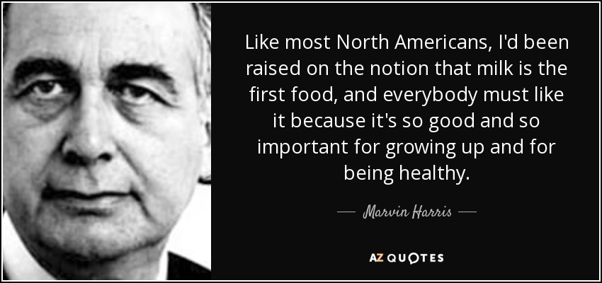Like most North Americans, I'd been raised on the notion that milk is the first food, and everybody must like it because it's so good and so important for growing up and for being healthy. - Marvin Harris