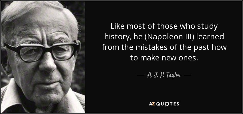 Like most of those who study history, he (Napoleon III) learned from the mistakes of the past how to make new ones. - A. J. P. Taylor