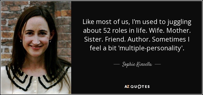 Like most of us, I'm used to juggling about 52 roles in life. Wife. Mother. Sister. Friend. Author. Sometimes I feel a bit 'multiple-personality'. - Sophie Kinsella