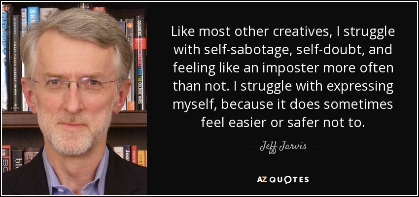 Like most other creatives, I struggle with self-sabotage, self-doubt, and feeling like an imposter more often than not. I struggle with expressing myself, because it does sometimes feel easier or safer not to. - Jeff Jarvis