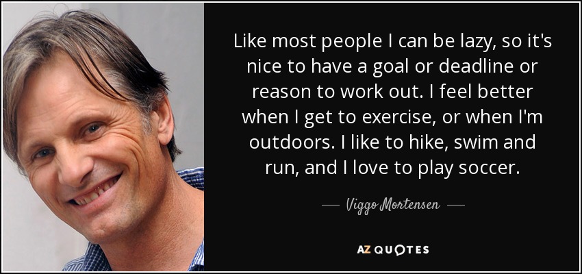 Like most people I can be lazy, so it's nice to have a goal or deadline or reason to work out. I feel better when I get to exercise, or when I'm outdoors. I like to hike, swim and run, and I love to play soccer. - Viggo Mortensen