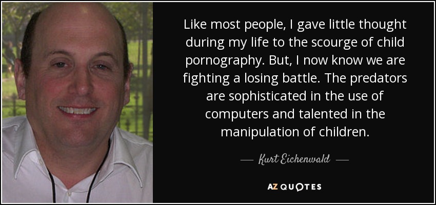 Like most people, I gave little thought during my life to the scourge of child pornography. But, I now know we are fighting a losing battle. The predators are sophisticated in the use of computers and talented in the manipulation of children. - Kurt Eichenwald
