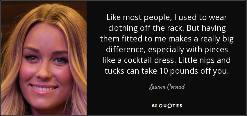 Like most people, I used to wear clothing off the rack. But having them fitted to me makes a really big difference, especially with pieces like a cocktail dress. Little nips and tucks can take 10 pounds off you. - Lauren Conrad