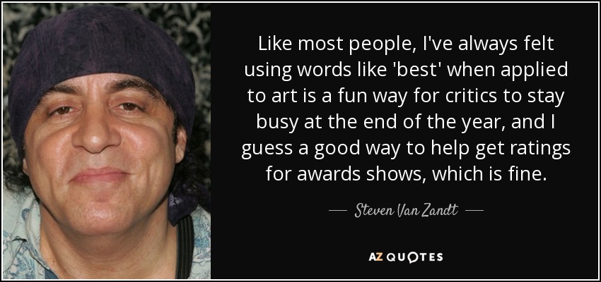 Like most people, I've always felt using words like 'best' when applied to art is a fun way for critics to stay busy at the end of the year, and I guess a good way to help get ratings for awards shows, which is fine. - Steven Van Zandt