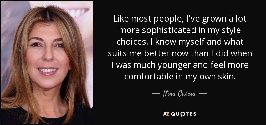 Like most people, I've grown a lot more sophisticated in my style choices. I know myself and what suits me better now than I did when I was much younger and feel more comfortable in my own skin. - Nina Garcia