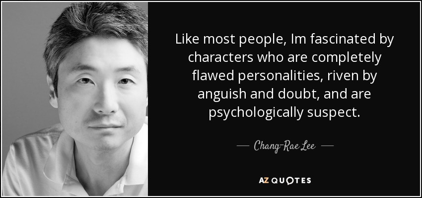 Like most people, Im fascinated by characters who are completely flawed personalities, riven by anguish and doubt, and are psychologically suspect. - Chang-Rae Lee