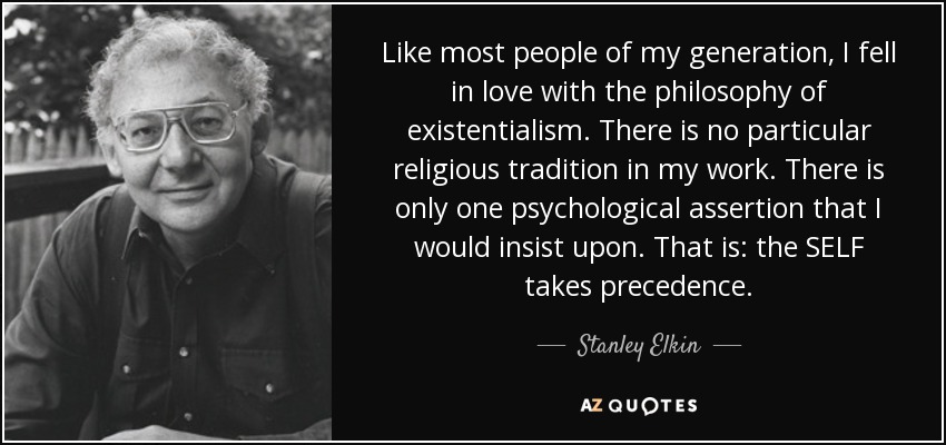 Like most people of my generation, I fell in love with the philosophy of existentialism. There is no particular religious tradition in my work. There is only one psychological assertion that I would insist upon. That is: the SELF takes precedence. - Stanley Elkin
