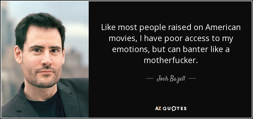 Like most people raised on American movies, I have poor access to my emotions, but can banter like a motherfucker. - Josh Bazell