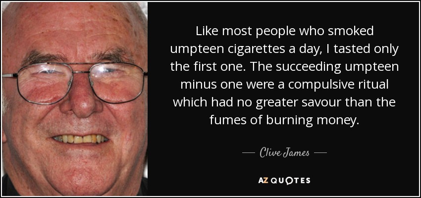 Like most people who smoked umpteen cigarettes a day, I tasted only the first one. The succeeding umpteen minus one were a compulsive ritual which had no greater savour than the fumes of burning money. - Clive James