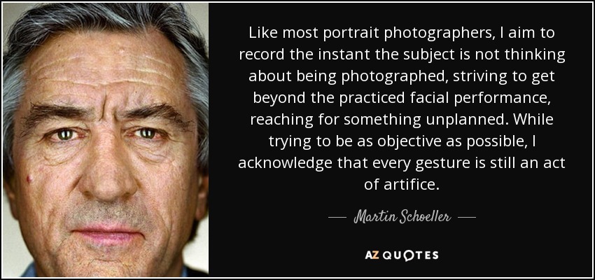 Like most portrait photographers, I aim to record the instant the subject is not thinking about being photographed, striving to get beyond the practiced facial performance, reaching for something unplanned. While trying to be as objective as possible, I acknowledge that every gesture is still an act of artifice. - Martin Schoeller