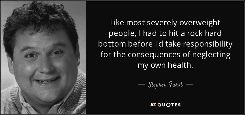 Like most severely overweight people, I had to hit a rock-hard bottom before I'd take responsibility for the consequences of neglecting my own health. - Stephen Furst