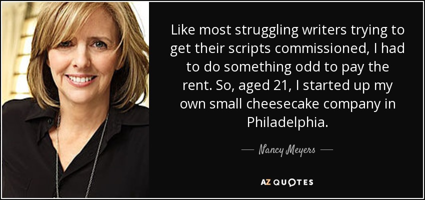 Like most struggling writers trying to get their scripts commissioned, I had to do something odd to pay the rent. So, aged 21, I started up my own small cheesecake company in Philadelphia. - Nancy Meyers