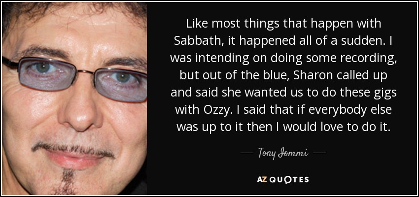 Like most things that happen with Sabbath, it happened all of a sudden. I was intending on doing some recording, but out of the blue, Sharon called up and said she wanted us to do these gigs with Ozzy. I said that if everybody else was up to it then I would love to do it. - Tony Iommi