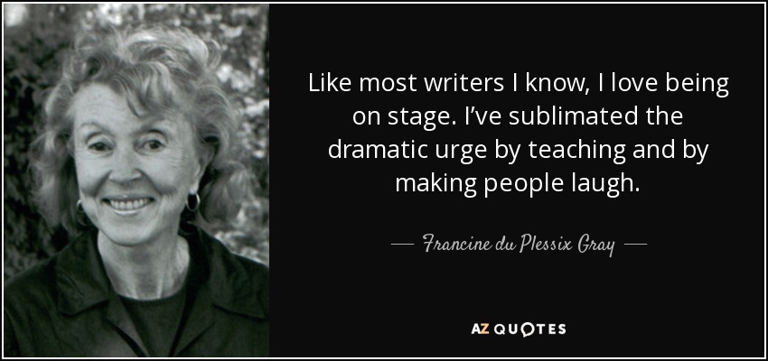 Like most writers I know, I love being on stage. I’ve sublimated the dramatic urge by teaching and by making people laugh. - Francine du Plessix Gray