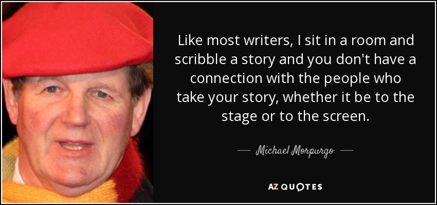 Like most writers, I sit in a room and scribble a story and you don't have a connection with the people who take your story, whether it be to the stage or to the screen. - Michael Morpurgo