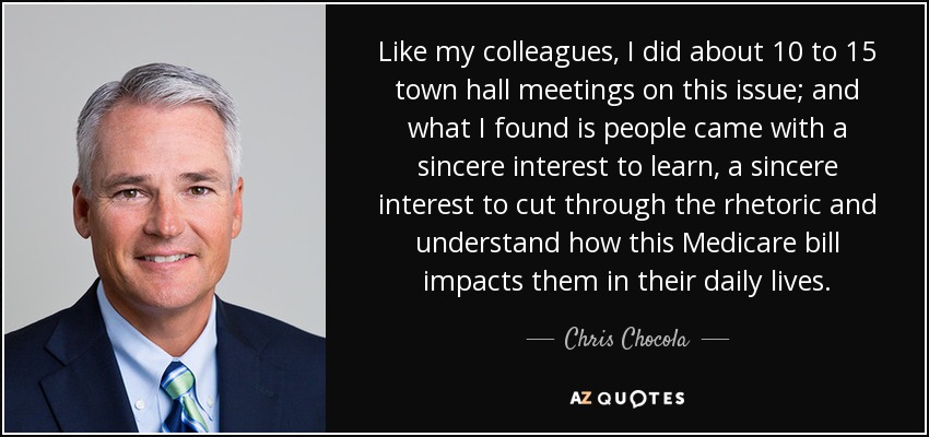 Like my colleagues, I did about 10 to 15 town hall meetings on this issue; and what I found is people came with a sincere interest to learn, a sincere interest to cut through the rhetoric and understand how this Medicare bill impacts them in their daily lives. - Chris Chocola