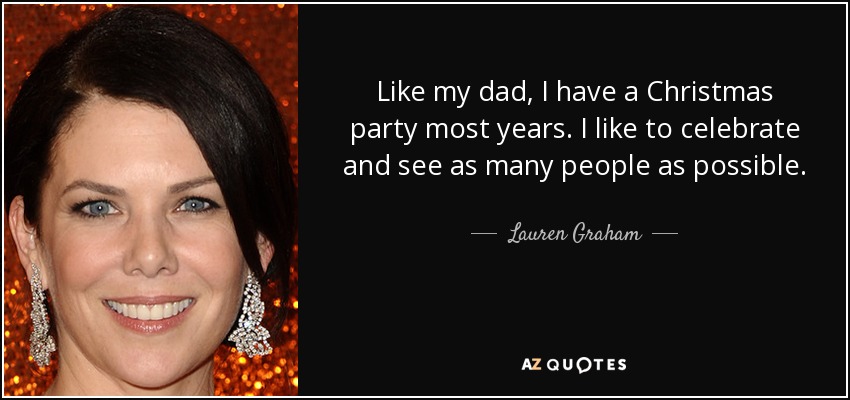 Like my dad, I have a Christmas party most years. I like to celebrate and see as many people as possible. - Lauren Graham