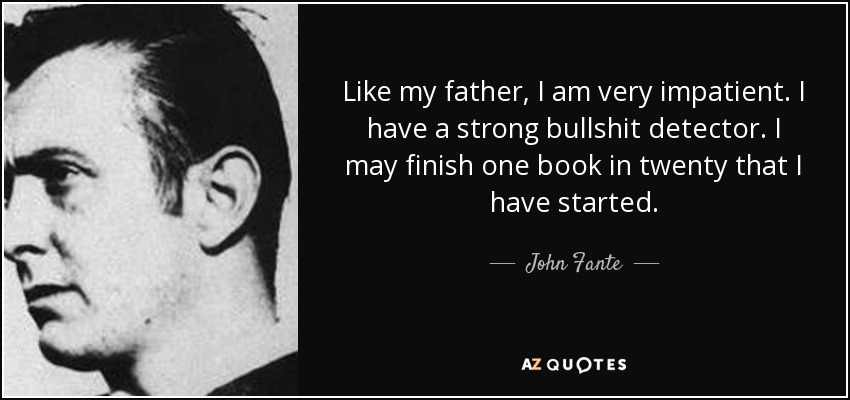 Like my father, I am very impatient. I have a strong bullshit detector. I may finish one book in twenty that I have started. - John Fante