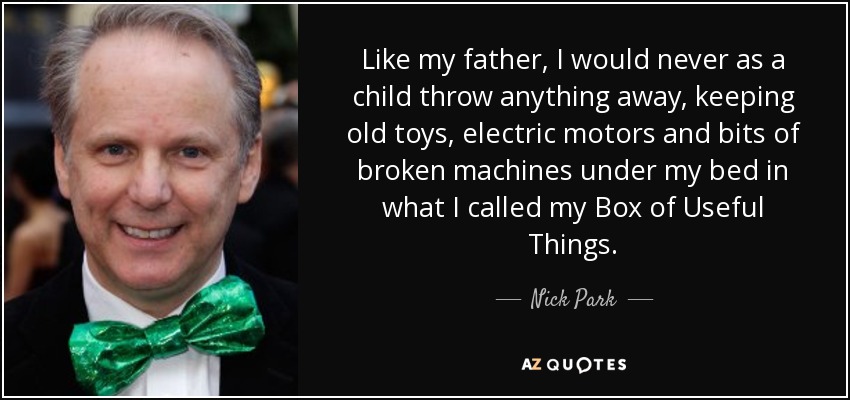 Like my father, I would never as a child throw anything away, keeping old toys, electric motors and bits of broken machines under my bed in what I called my Box of Useful Things. - Nick Park