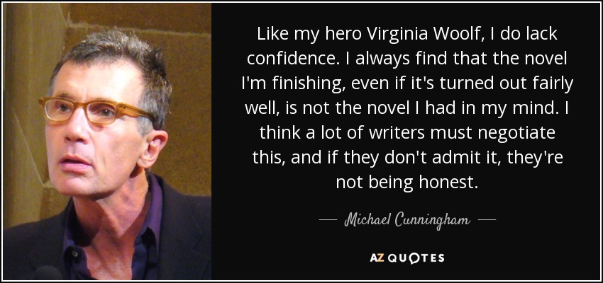 Like my hero Virginia Woolf, I do lack confidence. I always find that the novel I'm finishing, even if it's turned out fairly well, is not the novel I had in my mind. I think a lot of writers must negotiate this, and if they don't admit it, they're not being honest. - Michael Cunningham