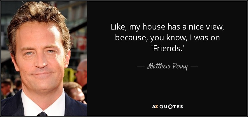 Like, my house has a nice view, because, you know, I was on 'Friends.' - Matthew Perry