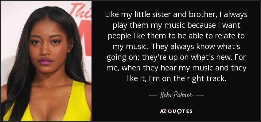 Like my little sister and brother, I always play them my music because I want people like them to be able to relate to my music. They always know what's going on; they're up on what's new. For me, when they hear my music and they like it, I'm on the right track. - Keke Palmer