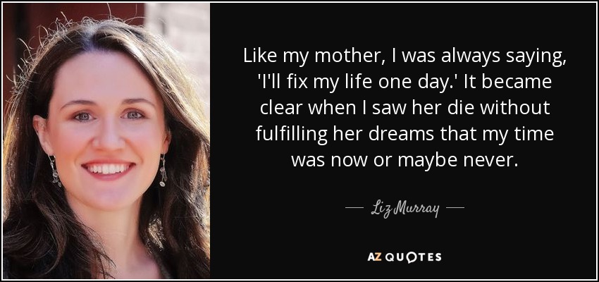 Like my mother, I was always saying, 'I'll fix my life one day.' It became clear when I saw her die without fulfilling her dreams that my time was now or maybe never. - Liz Murray