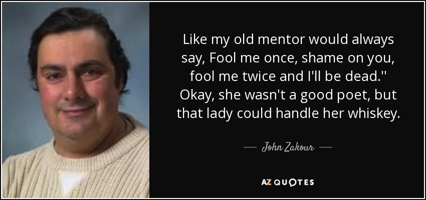 Like my old mentor would always say, Fool me once, shame on you, fool me twice and I'll be dead.'' Okay, she wasn't a good poet, but that lady could handle her whiskey. - John Zakour