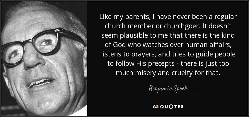 Like my parents, I have never been a regular church member or churchgoer. It doesn't seem plausible to me that there is the kind of God who watches over human affairs, listens to prayers, and tries to guide people to follow His precepts - there is just too much misery and cruelty for that. - Benjamin Spock