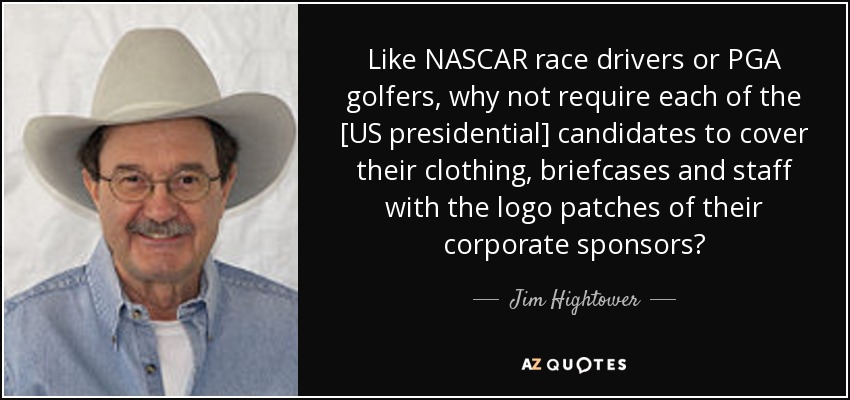 Like NASCAR race drivers or PGA golfers, why not require each of the [US presidential] candidates to cover their clothing, briefcases and staff with the logo patches of their corporate sponsors? - Jim Hightower