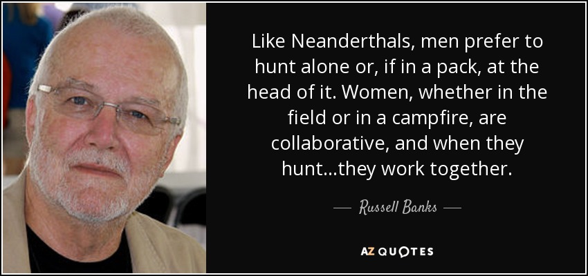 Like Neanderthals, men prefer to hunt alone or, if in a pack, at the head of it. Women, whether in the field or in a campfire, are collaborative, and when they hunt...they work together. - Russell Banks