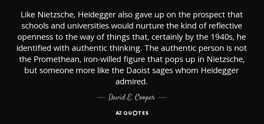 Like Nietzsche, Heidegger also gave up on the prospect that schools and universities would nurture the kind of reflective openness to the way of things that, certainly by the 1940s, he identified with authentic thinking. The authentic person is not the Promethean, iron-willed figure that pops up in Nietzsche, but someone more like the Daoist sages whom Heidegger admired. - David E. Cooper