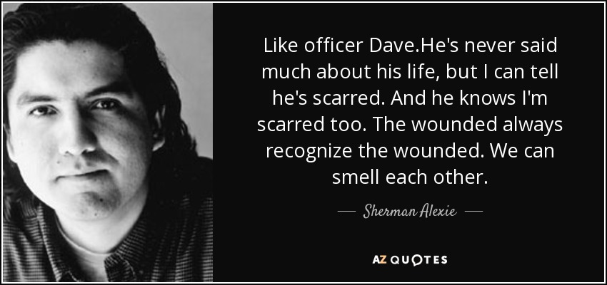 Like officer Dave.He's never said much about his life, but I can tell he's scarred. And he knows I'm scarred too. The wounded always recognize the wounded. We can smell each other. - Sherman Alexie