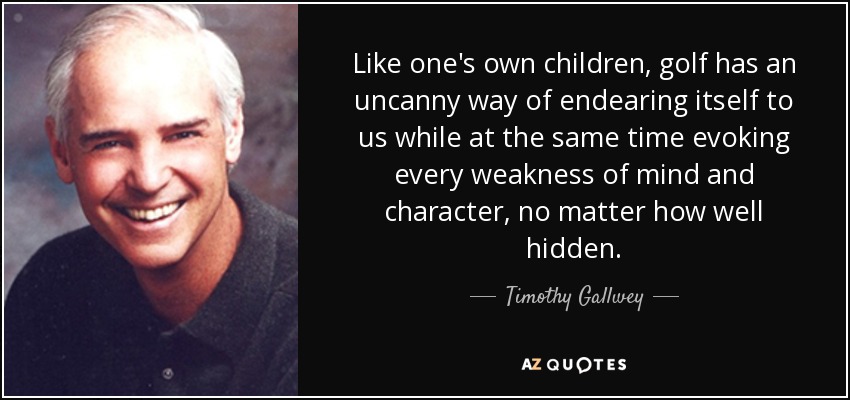 Like one's own children, golf has an uncanny way of endearing itself to us while at the same time evoking every weakness of mind and character, no matter how well hidden. - Timothy Gallwey