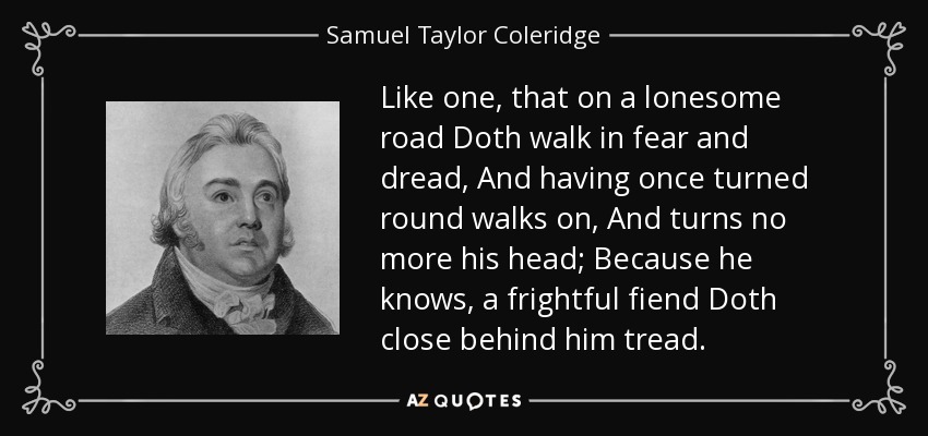 Like one, that on a lonesome road Doth walk in fear and dread, And having once turned round walks on, And turns no more his head; Because he knows, a frightful fiend Doth close behind him tread. - Samuel Taylor Coleridge