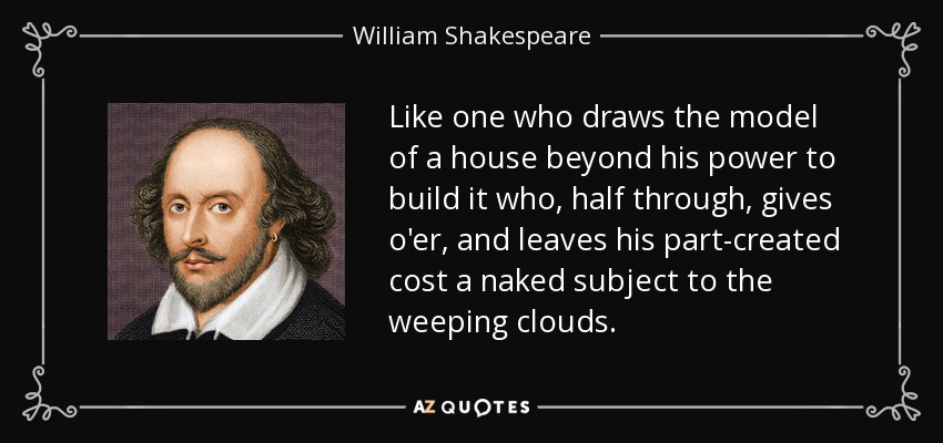 Like one who draws the model of a house beyond his power to build it who, half through, gives o'er, and leaves his part-created cost a naked subject to the weeping clouds. - William Shakespeare