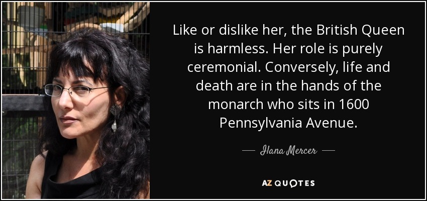 Like or dislike her, the British Queen is harmless. Her role is purely ceremonial. Conversely, life and death are in the hands of the monarch who sits in 1600 Pennsylvania Avenue. - Ilana Mercer