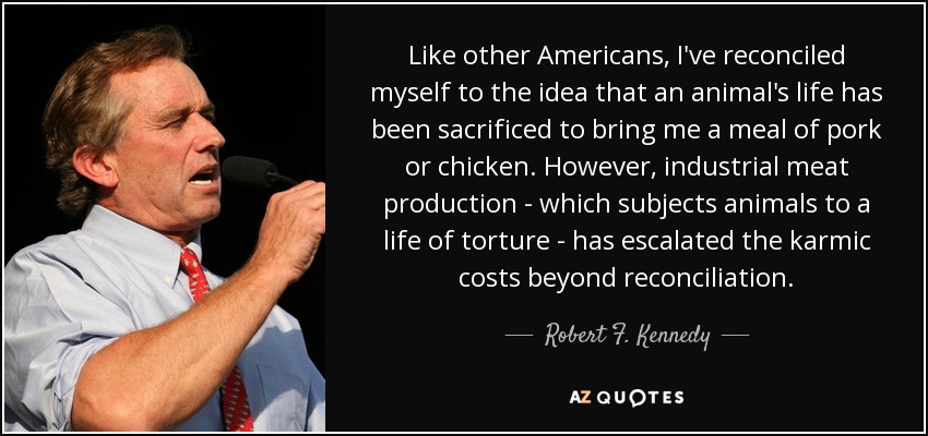 Like other Americans, I've reconciled myself to the idea that an animal's life has been sacrificed to bring me a meal of pork or chicken. However, industrial meat production - which subjects animals to a life of torture - has escalated the karmic costs beyond reconciliation. - Robert F. Kennedy, Jr.
