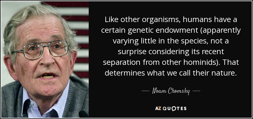 Like other organisms, humans have a certain genetic endowment (apparently varying little in the species, not a surprise considering its recent separation from other hominids). That determines what we call their nature. - Noam Chomsky