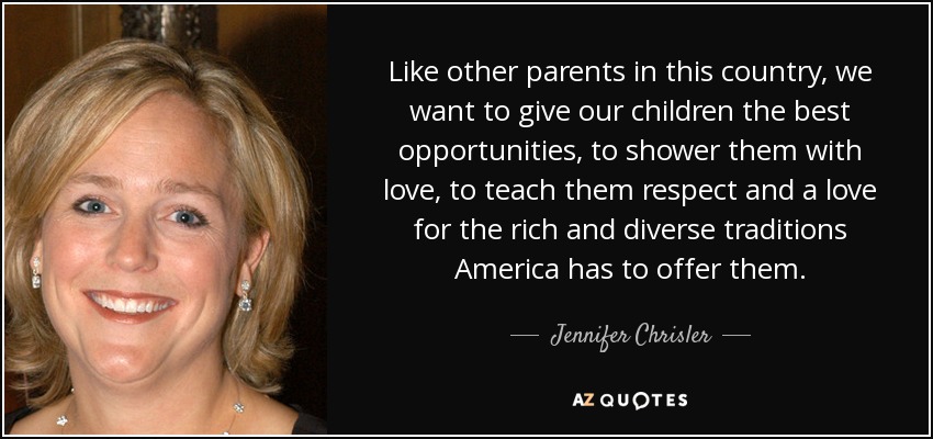 Like other parents in this country, we want to give our children the best opportunities, to shower them with love, to teach them respect and a love for the rich and diverse traditions America has to offer them. - Jennifer Chrisler