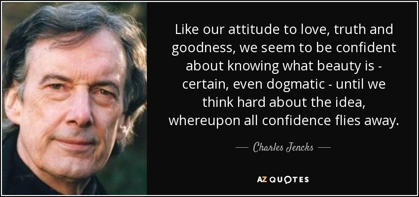 Like our attitude to love, truth and goodness, we seem to be confident about knowing what beauty is - certain, even dogmatic - until we think hard about the idea, whereupon all confidence flies away. - Charles Jencks