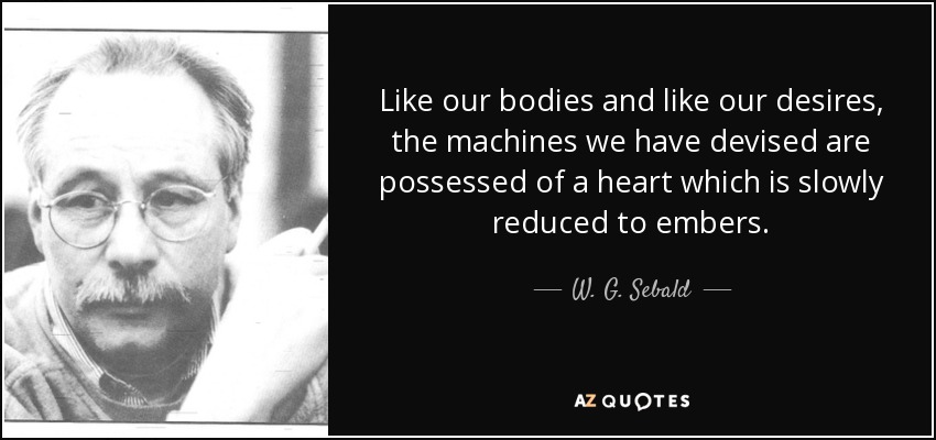 Like our bodies and like our desires, the machines we have devised are possessed of a heart which is slowly reduced to embers. - W. G. Sebald