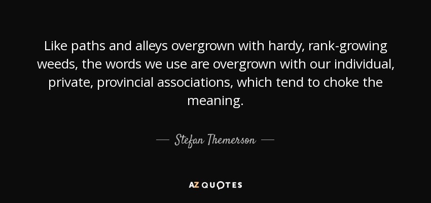 Like paths and alleys overgrown with hardy, rank-growing weeds, the words we use are overgrown with our individual, private, provincial associations, which tend to choke the meaning. - Stefan Themerson