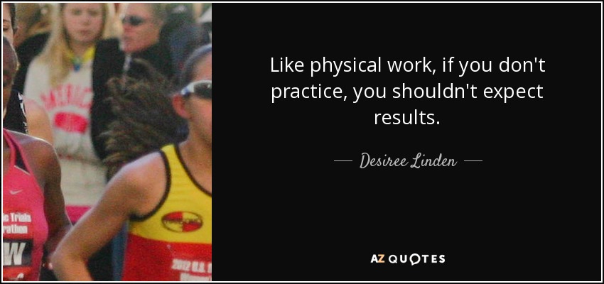 Like physical work, if you don't practice, you shouldn't expect results. - Desiree Linden