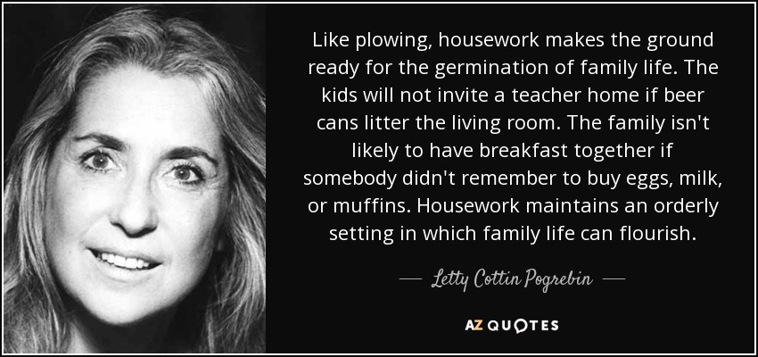 Like plowing, housework makes the ground ready for the germination of family life. The kids will not invite a teacher home if beer cans litter the living room. The family isn't likely to have breakfast together if somebody didn't remember to buy eggs, milk, or muffins. Housework maintains an orderly setting in which family life can flourish. - Letty Cottin Pogrebin