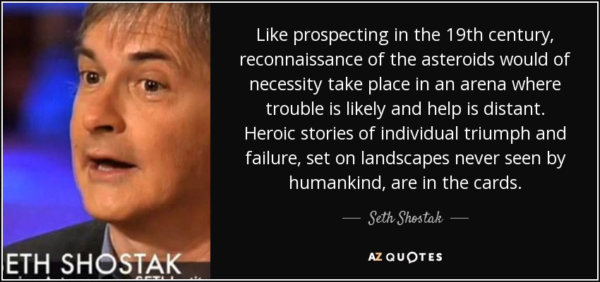 Like prospecting in the 19th century, reconnaissance of the asteroids would of necessity take place in an arena where trouble is likely and help is distant. Heroic stories of individual triumph and failure, set on landscapes never seen by humankind, are in the cards. - Seth Shostak