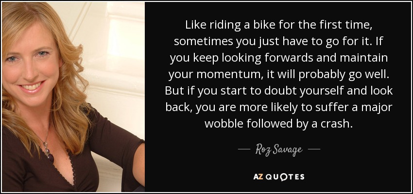 Like riding a bike for the first time, sometimes you just have to go for it. If you keep looking forwards and maintain your momentum, it will probably go well. But if you start to doubt yourself and look back, you are more likely to suffer a major wobble followed by a crash. - Roz Savage