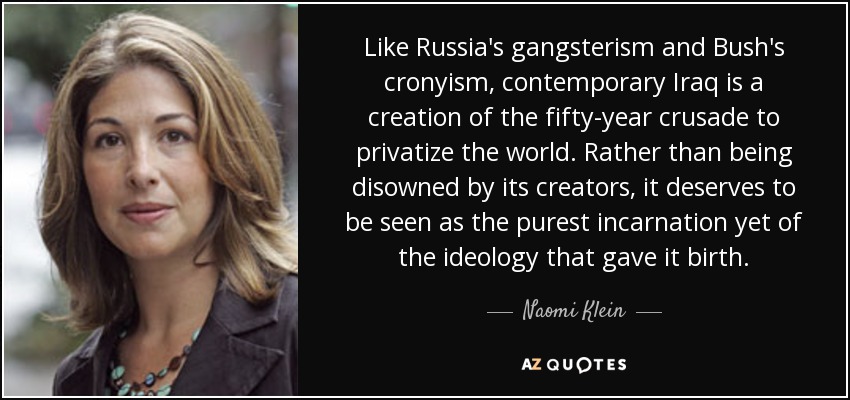 Like Russia's gangsterism and Bush's cronyism, contemporary Iraq is a creation of the fifty-year crusade to privatize the world. Rather than being disowned by its creators, it deserves to be seen as the purest incarnation yet of the ideology that gave it birth. - Naomi Klein