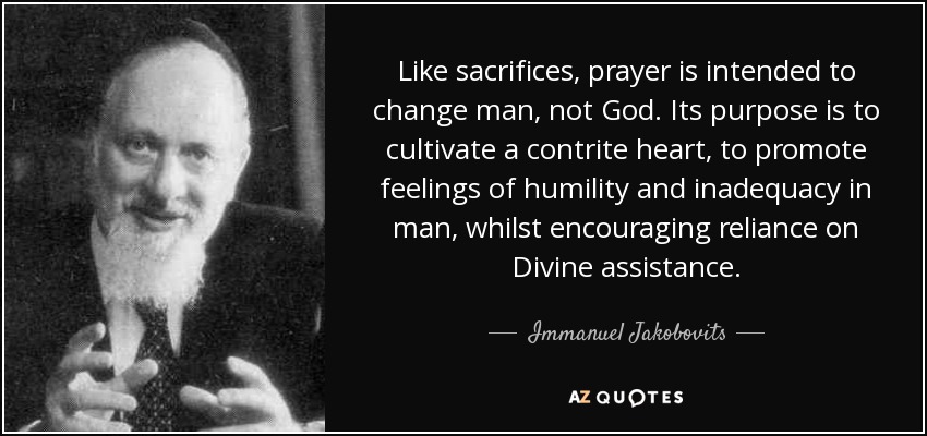 Like sacrifices, prayer is intended to change man, not God. Its purpose is to cultivate a contrite heart, to promote feelings of humility and inadequacy in man, whilst encouraging reliance on Divine assistance. - Immanuel Jakobovits, Baron Jakobovits